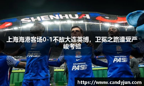 上海海港客场0-1不敌大连英博，卫冕之路遭受严峻考验